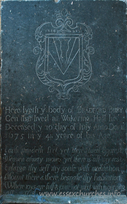 , Little%Wakering Church - Here lyeth y body of BRADFORD BURY Gen that lived at Wakering Hall. He deceased y 10 day of July Anno Dom 1675 in y 48 yeare of his age. === Earth standeth fixt yet there I lived opprest, Heaven always moves ye there is all my rest. Enlarge thy self my soule with meditation. Mount there & there bespake thy habitation. Where joys are full & pure not mixt with mourning. ??? ??? from which ???
