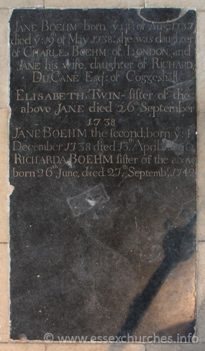 St Peter ad Vincula, Coggeshall Church - Jane Boehm - born ye 8th of Aug 1737, died ye 19th May 1738: she was daughter of Charles Boehm of London and Jane his wife, daughte of Richard Du Cane Esq of Coggeshall. === Elisabeth, Twin sister of the above Jane died 26th September 1738. === Jane Boehm the second, born ye 4th December 1738 died 13th April 1740?. === Richarda Boehm sister of the above born 26th June, died 27th September 1742.