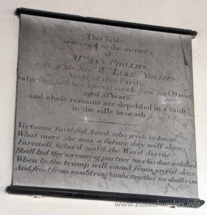 St Mary the Virgin, North Shoebury Church – This Tablet is erected to the memory of Mrs Ann Phillips, wife of the Revd Wm Luke Phillips, Vicar of this Parish: who finished her mortal course June 28th AD 1802, aged 33 years. and whose remains are deposited in a vault in the aisle beneath. === Virtuous, faithful, kind, who wish to know What more she was - a future day will show. Farewell, belov'd until the Word divine. Shall bid thy sorrowing partner mix his dust with thine. When to the trump will sound from joyful skies, And freed from mould'ring tombs, together we shall rise.
