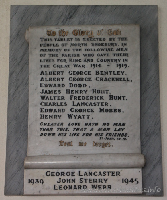 St Mary the Virgin, North Shoebury Church – To the Glory of God This tablet is erected by the people of North Shoebury, in memory of the following men of the parish who gave their lives for King and Country in the Great War, 1914-1919. === Albert George Bentley, Albert George Cracknell, Edward Dodd, James Henry Hunt, Walter Frederick Hunt, Charles Lancaster, Edward George Mobbs, Henry Wyatt. === Greater love hath no man that this, that a man lay down his life for his friends. St John, XV, 13. === Lest we forget. === 1939-1945 : George Lancaster, John Sterry, Leonard Webb