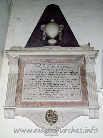 St Michael, Theydon Mount Church – Sir Wm. OB 26th JANry 1777 AEtat 57 Near this Place lie Interr'd the Remains of the Revd Sr William Smyth Bart. Rector of this and Stapleford Tawney Parish, more than twenty two Years. He was a Student of Trinity Hall in Cambridge, And admitted to the Degree of L.L.B. in that University. He was the fifth Son of Sr Edward Smyth Bart. of Hill Hall to whose Title and Estates he Succeeded after the decease of his Brothers, Sr Edward and Sr Charles who both Died without Isue male. He marryed Abigail, Daughter of ANDREW WOOD Esqr, four of whom (Sr William, Elizabeth, Charles & Richard) are still living to lament with their disconsolate Mother, the very heavy loss of so good an Husbandm Father and Friend to whose endearing Memory Lady Smyth hath caused this monument to be erected August 1777. Honeste vizit neminem laesit suum cuique tribuit, [???] go Reader and do likewise. ABIGAIL his lady died the 28th? of February 1787. Aged 71?
