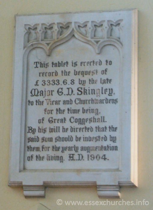 St Peter Ad Vincula, Coggeshall Church – This tablet is erected to record the bequest of £3333.6.8 by the late Major G.D. Skingley, to the Vicar and Churchwardens for the time being, of Great Coggeshall. By his will he directed that the said sum should be invested by them, for the yearly augmentation of the living. A.D. 1904.