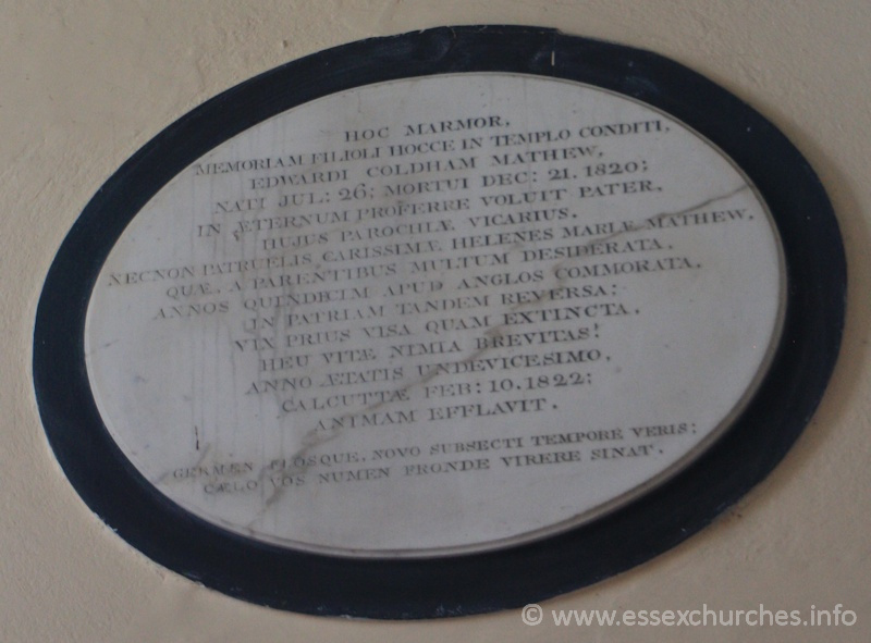 St Peter Ad Vincula, Coggeshall Church – Hoc marmor, memoriam filioli hocce in templo conditi, EDWARDI COLHAM MATHEW, nati Jul:26; Mortui Dec:21, 1820; In aeternum proferre voluit pater, hujus parochiaem, vicarius Necnon patruelis, carissimae, HELENES MARIAE MATHEW. Quae, a parentibus multum desiderata, annos quindecim apud Anglos commorata. In patriam tandem reversa; vix prius visa quam extincta, heu vitae nimia brevitas! Anno aetatis undevicesimo, Calcuttae February:10, 1822; animam efflavit. === Germen flosque, novo subsecti tempore veris; caelo vos numen fronde virere sinat.