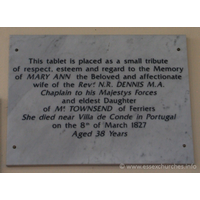 St Peter Ad Vincula, Coggeshall Church – Monument 12: This tablet is placed as a small tribue of respect, esteem and regard to the Memory of MARY ANN the beloved and affectionate wife of the Revd N.R. DENNIS M.A. Chaplain to his Majestys Forces and eldest Daughter of MR TOWNSEND of Ferriers. She died near Villa de Conde in Portugal on the 8th of March 1827, aged 38 years.