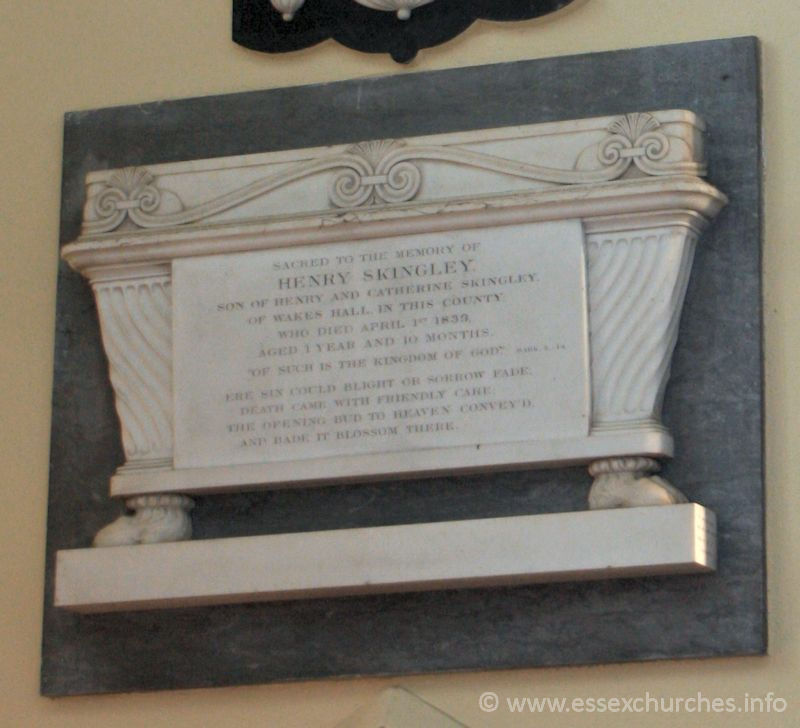 St Peter Ad Vincula, Coggeshall Church – Sacred to the memory of Henry Skingley, son of Henry and Catherine Skingley, of Wakes Hall in this county, who died April 1st 1839, aged 1 year and 10 months. === "Of such is the kingdom of God" - Mark X. 14 === Ere six could blight or sorrow fade, death came with friendly care; the opening bud to heaven convey'd, and bade it blossom there.