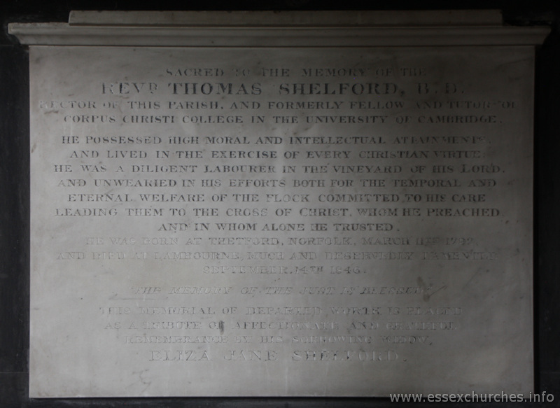 St Mary & All Saints, Lambourne Church – Sacred to the memory of the REVD. THOMAS SHELFORD, B.D., rector of this parish, and formerly fellow and tutor of Corpus Christi College in the University of Cambridge. He possessed high moral and intellectual attainments, and lived in the exercide of every Christian virtue. He was a diligent labourer in the vineyard of the Lord, and unwearied in his efforts both for the temporal and eternal welfare of the flock committed to his care, leading them to the cross of Christ, whom he preached and in whom alone he trusted. He was born at Thetford, Norfolk, March 11th 1792 and died at Lambourne, much and deservedly lamented, September 14th 1846. The memory of the Just is blessed. This memorial of departed worth is placed as a tribute of affectionate and grateful remembrance by his sorrowing widow, ELIZA JANE SHELFORD.