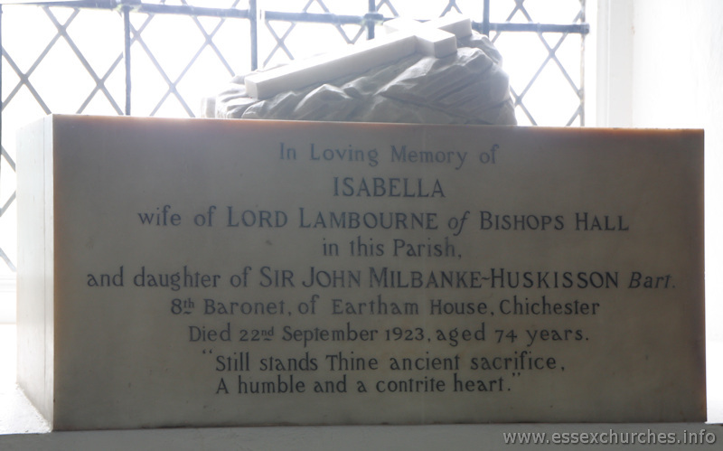 St Mary & All Saints, Lambourne Church – In loving memory of Isabella wife of Lord Lambourne of Bishops Hall in this parish, and daughter of Sir John Milbanke-Huskisson Bart. 8th Baronet of Eartham House, Chichester. Died 22nd September 1923, aged 74 years. "Still stands thine ancient sacrifice, a humble and contrite heart."