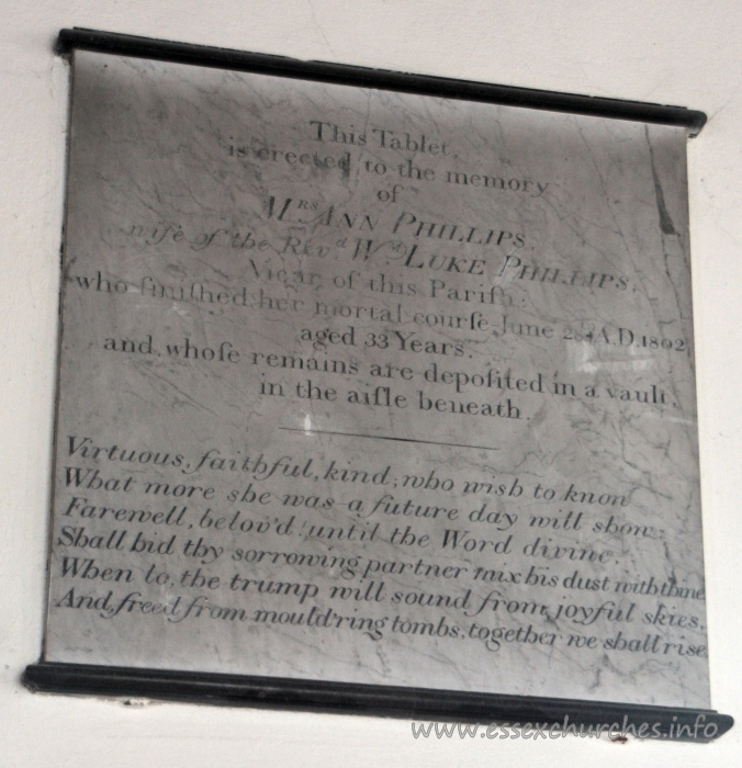 , North%Shoebury Church - This Tablet is erected to the memory of Mrs Ann Phillips, wife of the Revd Wm Luke Phillips, Vicar of this Parish: who finished her mortal course June 28th AD 1802, aged 33 years. and whose remains are deposited in a vault in the aisle beneath. === Virtuous, faithful, kind, who wish to know What more she was - a future day will show. Farewell, belov'd until the Word divine. Shall bid thy sorrowing partner mix his dust with thine. When to the trump will sound from joyful skies, And freed from mould'ring tombs, together we shall rise.