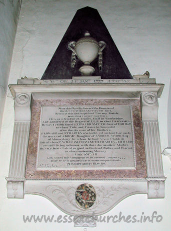St Michael, Theydon Mount Church - 



	Sir Wm. OB 26th JANry 1777 AEtat 57
Near this Place lie Interr'd the Remains of
the Revd Sr William Smyth Bart.
Rector of this and Stapleford Tawney Parish,
more than twenty two Years.
He was a Student of Trinity Hall in Cambridge,
And admitted to the Degree of L.L.B. in that University.
He was the fifth Son of Sr Edward Smyth Bart. of Hill Hall
to whose Title and Estates he Succeeded
after the decease of his Brothers,
Sr Edward and Sr Charles who both Died without Isue male.
He marryed Abigail, Daughter of ANDREW WOOD Esqr,
four of whom (Sr William, Elizabeth, Charles & Richard)
are still living to lament with their disconsolate Mother,
the very heavy loss of so good an Husbandm Father and Friend
to whose endearing Memory
Lady Smyth
hath caused this monument to be erected August 1777.
Honeste vizit neminem laesit suum cuique tribuit, [???]
go Reader and do likewise.
ABIGAIL his lady died the 28th? of February 1787. Aged 71?


