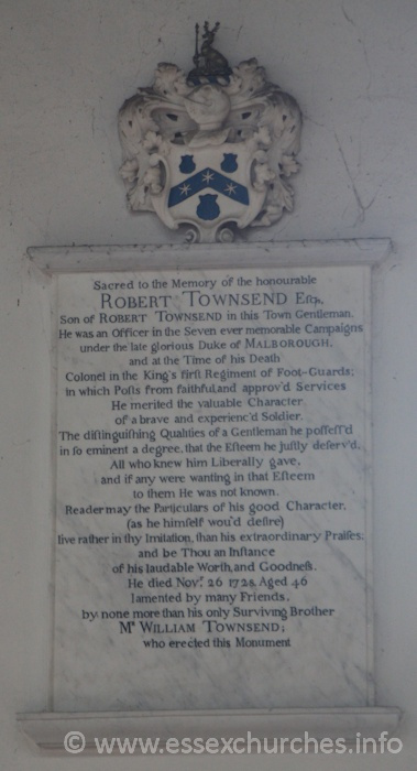 St Peter ad Vincula, Coggeshall Church - Sacred to the memory of the honourable ROBERT TOWNSEND Esq, son of Robert Townsend in this Town Gentleman. He was an Officer in the Seven ever memorable Campaigns under the late glorious Dukeof MARLBOROUGH, and at the Time of his Death, Colonel in the King's First Regiment of Foot-Guards; in which Posts from faithful and approv'd Services He merited the  valuable Character of a brave and experienc'd Soldier. The distinguishing Qualities of a Gentleman he possess'd in so eminent a degree, that the Esteem he justly deserv'd. All who knew him Liberally gave, and if any were wanting in that Esteem to them He was not known. Reader may the Particulars of his good Character, (as he himself wou'd desire) live rather in thy Imitation, than his extraordinary Praises; and be Thou an Instance of his laudable Worth, and Goodness. He died November 26 1728, Aged 46, lamented by many Friends, by none more than his only Surviving Brother Mr WILLIAM TOWNSEND; who erected this monument.