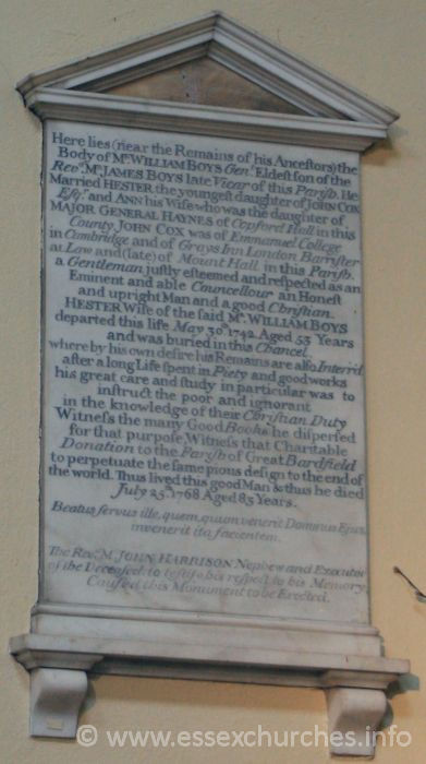 St Peter ad Vincula, Coggeshall Church - Here lies (near the remains of his Ancestors) the Body of Mr William Boys Gent. Eldest son of the Revd Mr James Boys late Vicar of this Parish. He married Hester the youngest daughter of John Cox Esqr, and Ann his wife who was the daughter of Major General Haynes of Copford Hall in this County. John Cox was of Emmanuel College in Cambridge and of Grays Inn London Barrister at Law and (late) of Mount Hall in this Parish. A Gentleman justly esteemed and respected as an eminent and able Councellour an Honest and upright Man and a good Christian. Hester, wife of the said Mr William Boys departed this life May 30th 1742. Aged 53 years and was buried in this chancel, whereby by his own desire his remains are also Interr'd after a long life spent in Peity and good works his great care and study in particular was to instruct the poor and ignorant in the knowledge of their Cristian Duty. Witness the many Good Books that he dispersed for that purpose, witness that charitable donation to the parish of Great Bardfield to perpetuate the same pious design to the end of the world. Thus lived this good Man and thus he died July 25th 1768 Aged 83 Years. === Beatus fervus ille, quem, quum venerit Domninus Ejus invenerit ita facientem. === The Revd M. John Harrison, nephew and executor to the deceased, to testify his respect to his memory, caused this monument to be erected.