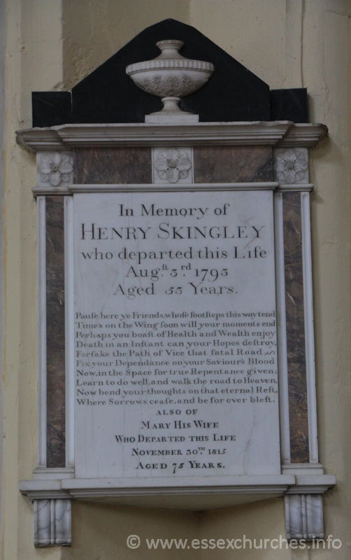 St Peter ad Vincula, Coggeshall Church - In memory of Henry Skingley, who departed this life Aug 3rd 1793 aged 53 years. === Pause here ye friends, whose footsteps this way tend. Times on the Wing, soon will your moments end. Perhaps you boast of Health and Wealth enjoy. Death in an instant can your Hopes destroy. Forsake the Path of Vice that fatal Road. Fix your dependance on your Saviour's Blood. Now, in the Space for true Repentance given; Learn to do well, and walk the road to Heaven, Now bend your thoughts on that eternal Reft, Where Sorrows cease, and be forever blest. === Also of Mary his wife who departed this left November 30th 1815, Aged 75 years.