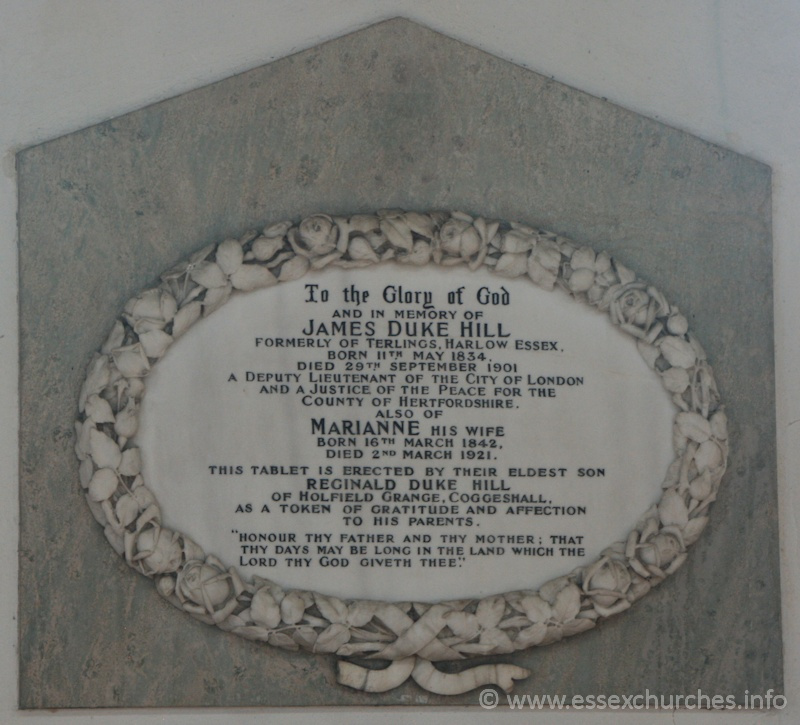 St Peter ad Vincula, Coggeshall Church - To the Glory of God and in memory of JAMES DUKE HILL, formerly of Terlings, Harlow, Essex. Born 11th May 1834, died 29th Septemner 1901. A deputy Lieutenant of the City of London, and a Justice of the Peace for the County of Hertfordshire. === Also of MARIANNE his wife, born 16th March 1842, died 2nd March 1921. === This tablet is erected by their eldest son REGINALD DUKE HILL of Holfield Grange, Coggeshall, as a token of gratitude and affection to his parents. === "Honour thy father and thy mother; that thy days may be long in the land which the Lord thy God giveth thee."