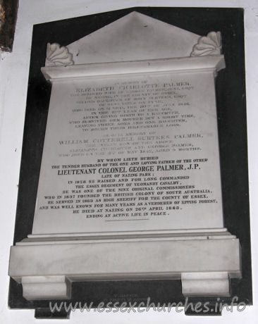 All Saints, Nazeing Church - In memory of Elizabeth Charlotte Palmer, the beloved wife of George Palmer Jnr. Esqre of Nazing in the county of Essex, second daughter of John Surtees Esqre of Newcastle on Tyne, who died on Sunday 30th of July 1848, in the 43rd year of her age, after giving birth to a daughter who survived her mother but a short time, leaving three sons and one daughter to mourn their irreparable loss.
 
Also in memory of William Cotterell Surtees Palmer the infant son of the above Elizabeth Charlotte and George Palmer, who died on the 8th of May 1842, aged 9 months.
 
By whom lieth buried the tender husband of the one, and loving father of the other, LIEUTENANT COLONEL GEORGE PALMER, J.P., late of Nazing Park; In 1828 he raised and for long commanded the Essex regiment of Yeoman cavalry. He was one of the nine original commissioners who in 1837 founded the British colony of South Australia. He servied in 1863 as High Sheriff for the county of Essex, and was well known for many years as a verderer of Epping Forest.
 
He died at Nazing on 26th April 1883, ending an active life in peace.